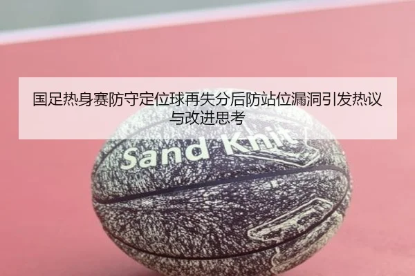 国足热身赛防守定位球再失分后防站位漏洞引发热议与改进思考